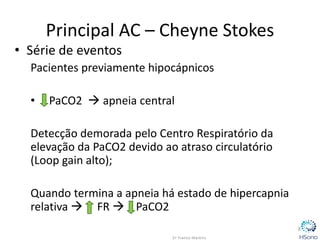 Principal AC – Cheyne Stokes
• Série de eventos
Pacientes previamente hipocápnicos
• PaCO2  apneia central
Detecção demorada pelo Centro Respiratório da
elevação da PaCO2 devido ao atraso circulatório
(Loop gain alto);
Quando termina a apneia há estado de hipercapnia
relativa  FR  PaCO2
8
 