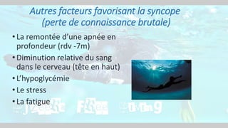 • La remontée d’une apnée en
profondeur (rdv -7m)
• Diminution relative du sang
dans le cerveau (tête en haut)
• L’hypoglycémie
• Le stress
• La fatigue
Autres facteurs favorisant la syncope
(perte de connaissance brutale)
 