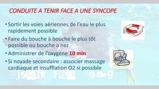 CONDUITE A TENIR FACE A UNE SYNCOPE
•Sortir les voies aériennes de l’eau le plus
rapidement possible
•Faire du bouche à bouche le plus tôt
possible ou bouche a nez
•Administrer de l’oxygène 10 min
•Si noyade secondaire : associer massage
cardiaque et insufflation O2 si possible)
 