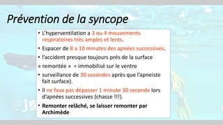 Prévention de la syncope
• L’hyperventilation a 3 ou 4 mouvements
respiratoires très amples et lents.
• Espacer de 8 a 10 minutes des apnées successives.
• l’accident presque toujours prés de la surface
« remontée » = immobilisé sur le ventre
• surveillance de 30 secondes après que l’apneiste
fait surface).
• Il ne faux pas dépasser 1 minute 30 seconde lors
d’apnées successives (chasse !!!).
• Remonter relâché, se laisser remonter par
Archimède
 