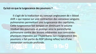 Qu’est-ce que la turgescence des poumons ?
Il s’agit de la traduction du concept anglosaxon de « blood
shift » qui repose sur une contraction des vaisseaux sanguins
pulmonaires permettant une turgescence des capillaires.
Cette turgescence fait tempon en diminuant le volume
résiduel des poumons et protège ainsi le parenchyme
pulmonaire contre des lésions inhèrentes aux contraintes
physiques imposées par l’hyperbarie. La « turgescence des
poumons » fait partie du RDP (diving reflex) lors d’une
immersion verticale profonde.
 