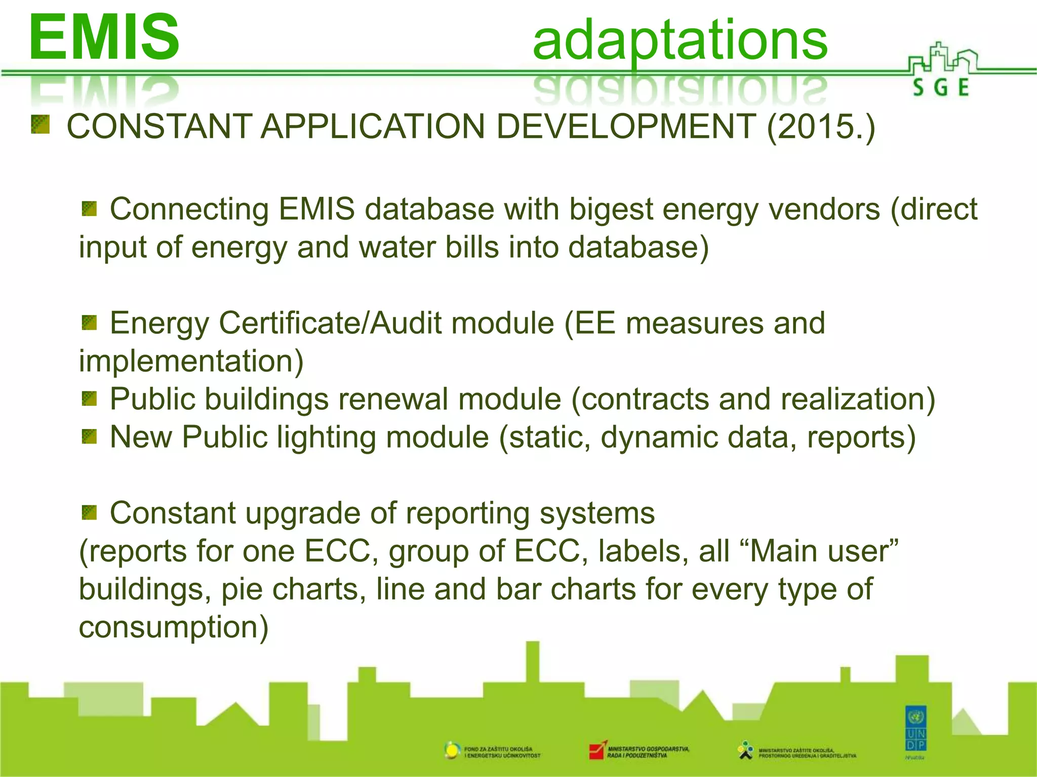 A
O ISGE-u
CONSTANT APPLICATION DEVELOPMENT (2015.)
Connecting EMIS database with bigest energy vendors (direct
input of energy and water bills into database)
Energy Certificate/Audit module (EE measures and
implementation)
Public buildings renewal module (contracts and realization)
New Public lighting module (static, dynamic data, reports)
Constant upgrade of reporting systems
(reports for one ECC, group of ECC, labels, all “Main user”
buildings, pie charts, line and bar charts for every type of
consumption)
EMIS adaptations
 