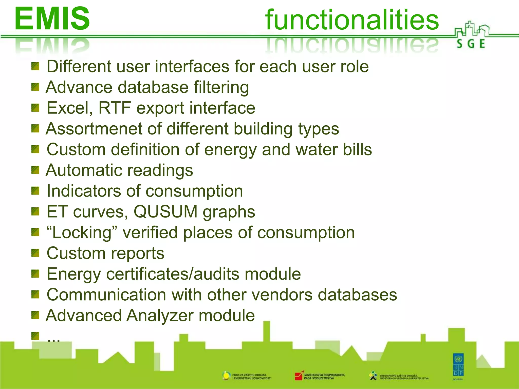 A
O ISGE-u
Different user interfaces for each user role
Advance database filtering
Excel, RTF export interface
Assortmenet of different building types
Custom definition of energy and water bills
Automatic readings
Indicators of consumption
ET curves, QUSUM graphs
“Locking” verified places of consumption
Custom reports
Energy certificates/audits module
Communication with other vendors databases
Advanced Analyzer module
...
EMIS functionalities
 
