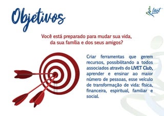 Objetivos
Criar ferramentas que gerem
recursos, possibilitando a todos
associados através do LIVET Club,
aprender e ensinar ao maior
número de pessoas, esse veículo
de transformação de vida: física,
financeira, espiritual, familiar e
social.
Você está preparado para mudar sua vida,
da sua família e dos seus amigos?
 