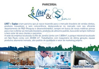• Instalações Próprias • Produtos de Qualidade • Padrões ANVISA• Instalações Próprias • Produtos de Qualidade • Padrões ANVISA
LIVET e Suplax criam parceria que já nasce trazendo para o mercado brasileiro de vendas diretas,
produtos inovadores e sem concorrência, destacando-se no mercado com seu eficiente
departamento de P&D (Pesquisa e desenvolvimento), sempre em busca de novas matérias primas
para criar e ofertar ao mercado brasileiro, produtos de altíssimo padrão, buscando sempre melhorar
o bem estar de seus clientes e parceiros.
A sede da empresa localizada no Rio de Janeiro conta com 1.800m², o parque industrial localizado
em São Paulo conta com 20.000 m². Trabalhamos com maquinário de última geração, equipe
produtiva altamente treinada, alto padrão de qualidade e setor de marketing próprio.
&
PARCERIA:
 
