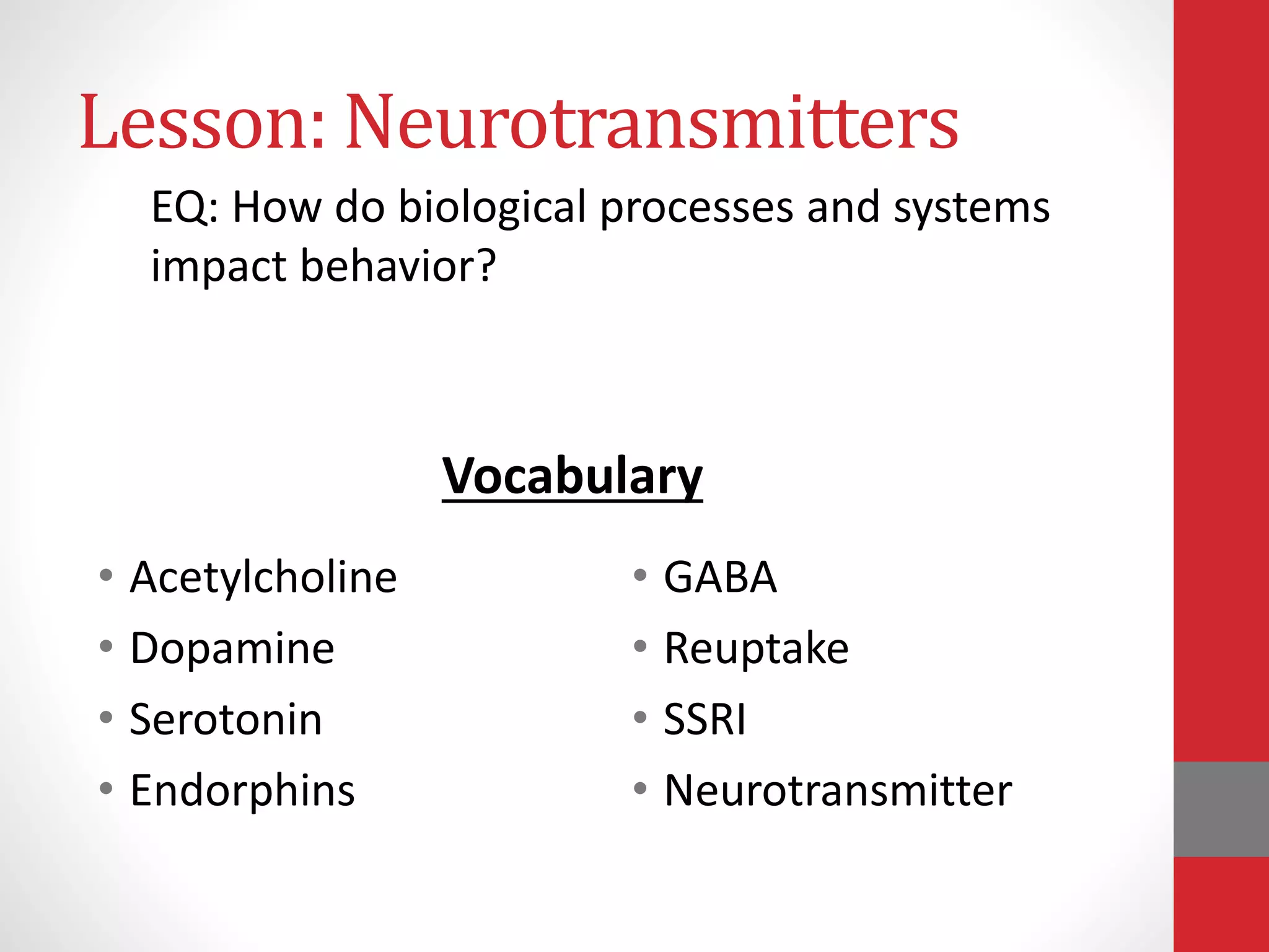 Lesson: Neurotransmitters
• Acetylcholine
• Dopamine
• Serotonin
• Endorphins
• GABA
• Reuptake
• SSRI
• Neurotransmitter
EQ: How do biological processes and systems
impact behavior?
Vocabulary
 