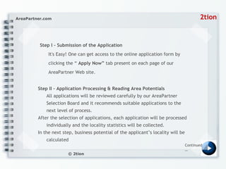 Step I – Submission of the Application  It's Easy! One can get access to the online application form by clicking the “  Apply Now”  tab present on each page of our AreaPartner Web site.  Step II – Application Processing & Reading Area Potentials All applications will be reviewed carefully by our AreaPartner Selection Board and it recommends suitable applications to the next level of process. After the selection of applications, each application will be processed individually and the locality statistics will be collected. In the next step, business potential of the applicant’s locality will be calculated  Continued… 