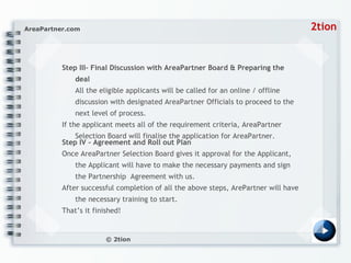 Step III– Final Discussion with AreaPartner Board & Preparing the deal All the eligible applicants will be called for an online / offline discussion with designated AreaPartner Officials to proceed to the next level of process. If the applicant meets all of the requirement criteria, AreaPartner Selection Board will finalise the application for AreaPartner. Step IV - Agreement and Roll out Plan Once AreaPartner Selection Board gives it approval for the Applicant, the Applicant will have to make the necessary payments and sign the Partnership  Agreement with us. After successful completion of all the above steps, ArePartner will have the necessary training to start. That’s it finished! 