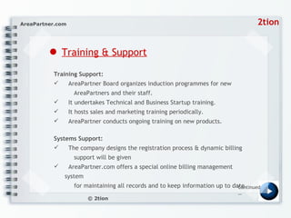 ●   Training & Support Training Support:  AreaPartner Board organizes induction programmes for new    AreaPartners and their staff.  It undertakes Technical and Business Startup training.  It hosts sales and marketing training periodically.  AreaPartner conducts ongoing training on new products.  Systems Support:  The company designs the registration process & dynamic billing    support will be given AreaPartner.com offers a special online billing management system    for maintaining all records and to keep information up to date.  Continued… 