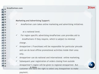 Marketing and Advertising Support:  AreaPartner.com takes online marketing and advertising initiatives    at a national level.  For region specific advertising AreaPartner.com provides aid to    AreaPartners if they require, which is subject to minimal charge . Areapartner ( Franchisee) will be responsible for particular pincode and can do local offline promotional activities inside their area only. Areapartner can do national and international  online marketing.  Subsequent year registration of orders closing from outside Areapartner’s region will be given to regional Areapartner. But customer will have the right to select any Areapartner to make payment. 