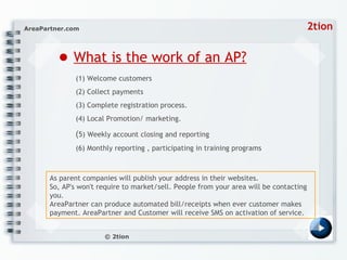 ●   What is the work of an AP? (1) Welcome customers  (2) Collect payments  (3) Complete registration process. (4) Local Promotion/ marketing.  ( 5) Weekly account closing and reporting (6) Monthly reporting , participating in training programs As parent companies will publish your address in their websites. So, AP's won't require to market/sell. People from your area will be contacting you. AreaPartner can produce automated bill/receipts when ever customer makes payment. AreaPartner and Customer will receive SMS on activation of service.  