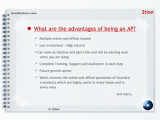 ●   What are the advantages of being an AP? Multiple online and offline income  Low investment - High returns  Can work as fulltime and part-time and will be earning even    when you are sleep  Complete Training, Support and Assistance in each step  Future growth option  Works involves the online and offline promotion of futuristic    e-products which are highly useful in every house and in    every area  and more… 