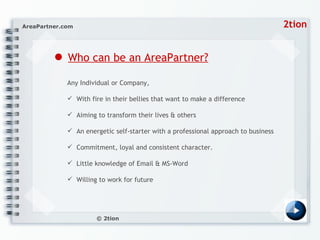 ●   Who can be an AreaPartner? Any Individual or Company, With fire in their bellies that want to make a difference  Aiming to transform their lives & others An energetic self-starter with a professional approach to business Commitment, loyal and consistent character.  Little knowledge of Email & MS-Word Willing to work for future 
