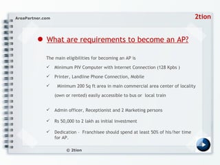 ●   What are requirements to become an AP? The main eligibilities for becoming an AP is  Minimum PIV Computer with Internet Connection (128 Kpbs )  Printer, Landline Phone Connection, Mobile  Minimum 200 Sq ft area in main commercial area center of locality (own or rented) easily accessible to bus or  local train Admin officer, Receptionist and 2 Marketing persons  Rs 50,000 to 2 lakh as initial investment  Dedication –  Franchisee should spend at least 50% of his/her time for AP. 