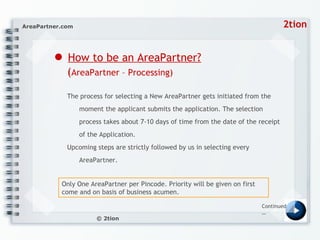 ●   How to be an AreaPartner?   ( AreaPartner – Processing) The process for selecting a New AreaPartner gets initiated from the moment the applicant submits the application. The selection process takes about 7-10 days of time from the date of the receipt of the Application.  Upcoming steps are strictly followed by us in selecting every AreaPartner. Continued… Only One AreaPartner per Pincode. Priority will be given on first come and on basis of business acumen.  