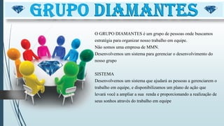 O GRUPO DIAMANTES é um grupo de pessoas onde buscamos
estratégia para organizar nosso trabalho em equipe.
Não somos uma empresa de MMN.
Desenvolvemos um sistema para gerenciar o desenvolvimento do
nosso grupo
SISTEMA
Desenvolvemos um sistema que ajudará as pessoas a gerenciarem o
trabalho em equipe, e disponibilizamos um plano de ação que
levará você a ampliar a sua renda e proporcionando a realização de
seus sonhos através do trabalho em equipe
 