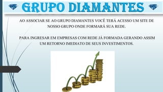 AO ASSOCIAR SE AO GRUPO DIAMANTES VOCÊ TERÁ ACESSO UM SITE DE
NOSSO GRUPO ONDE FORMARÁ SUA REDE.
PARA INGRESAR EM EMPRESAS COM REDE JÁ FORMADA GERANDO ASSIM
UM RETORNO IMEDIATO DE SEUS INVESTIMENTOS.
 