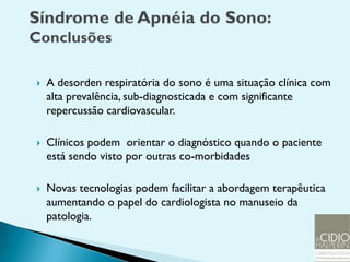    A desorden respiratória do sono é uma situação clínica com
    alta prevalência, sub-diagnosticada e com significante
    repercussão cardiovascular.

   Clínicos podem orientar o diagnóstico quando o paciente
    está sendo visto por outras co-morbidades

   Novas tecnologias podem facilitar a abordagem terapêutica
    aumentando o papel do cardiologista no manuseio da
    patologia.
 