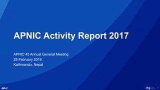 1
APNIC Activity Report 2017
APNIC 45 Annual General Meeting
28 February 2018
Kathmandu, Nepal
 
