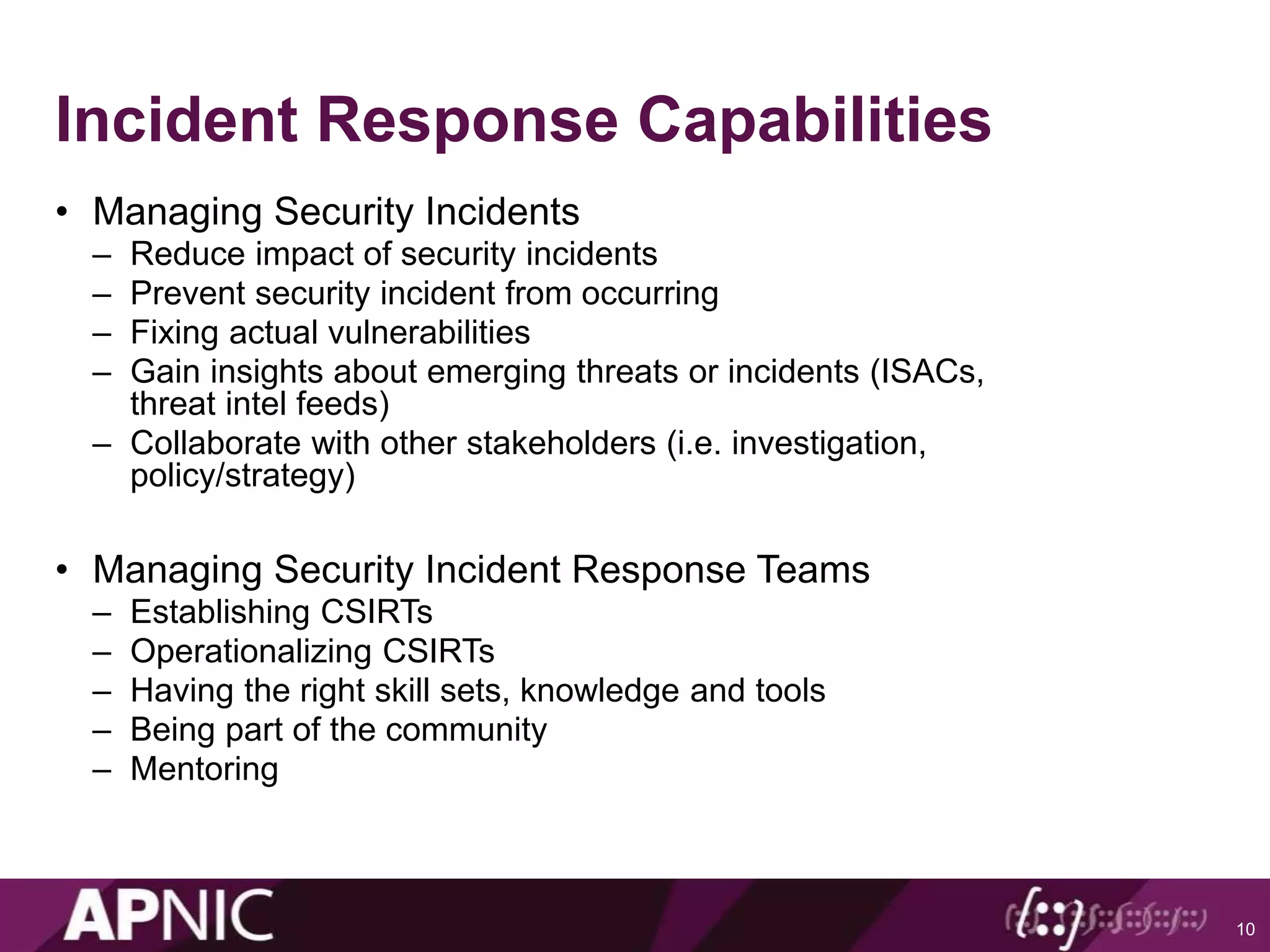 Incident Response Capabilities
• Managing Security Incidents
– Reduce impact of security incidents
– Prevent security incident from occurring
– Fixing actual vulnerabilities
– Gain insights about emerging threats or incidents (ISACs,
threat intel feeds)
– Collaborate with other stakeholders (i.e. investigation,
policy/strategy)
• Managing Security Incident Response Teams
– Establishing CSIRTs
– Operationalizing CSIRTs
– Having the right skill sets, knowledge and tools
– Being part of the community
– Mentoring
10
 