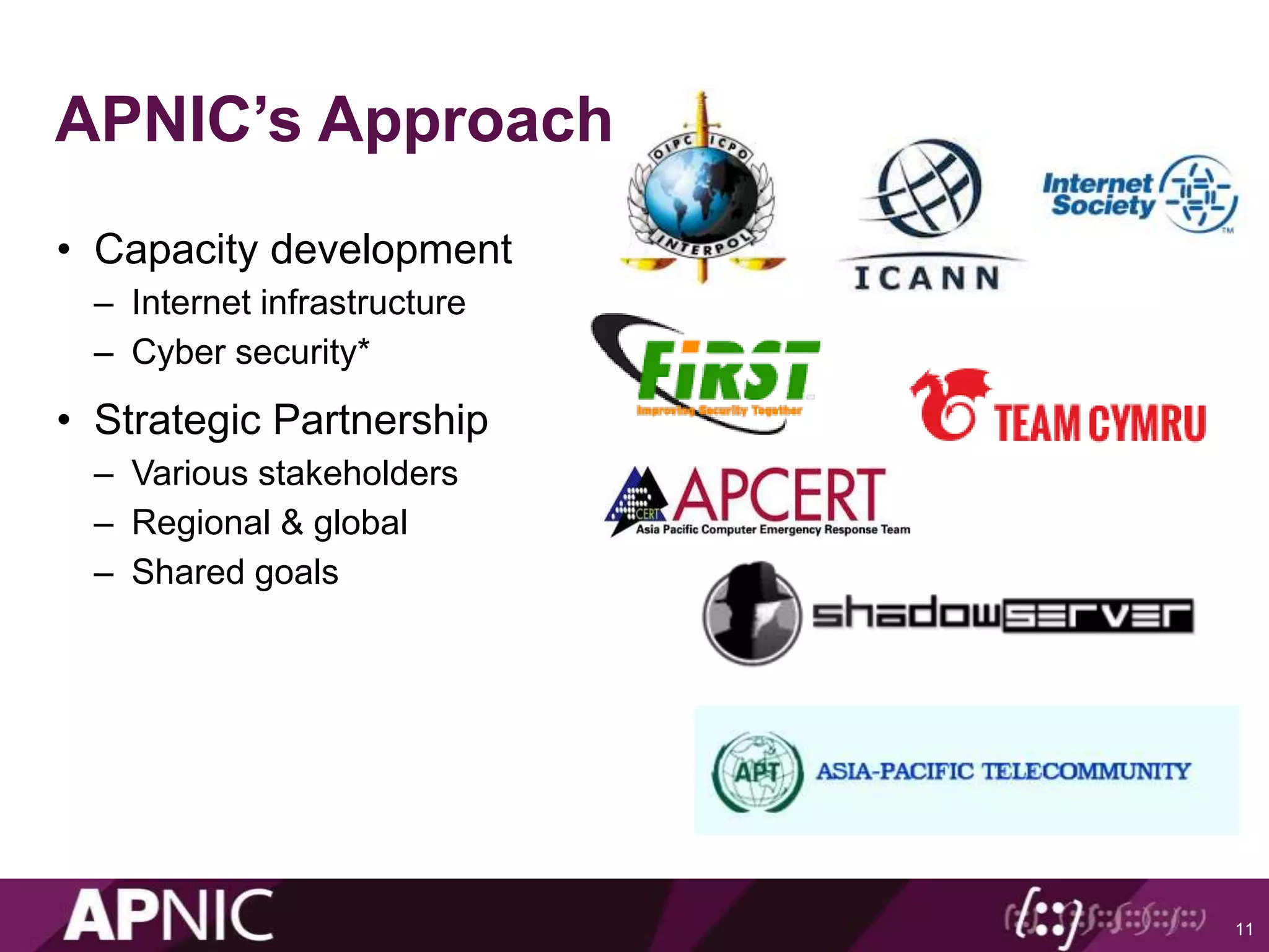APNIC’s Approach
• Capacity development
– Internet infrastructure
– Cyber security*
• Strategic Partnership
– Various stakeholders
– Regional & global
– Shared goals
11
 