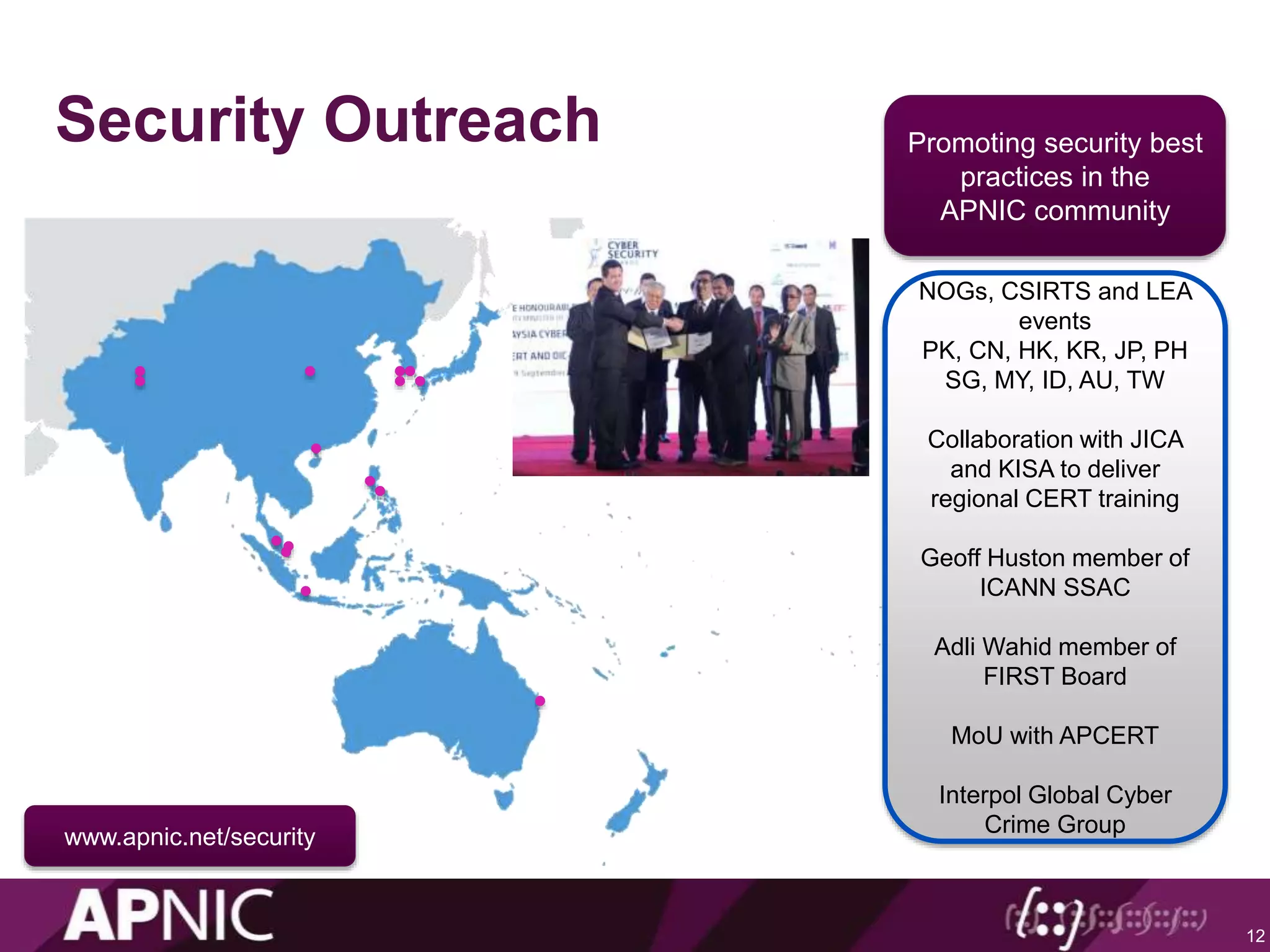 Security Outreach
12
Craig Ng
Promoting security best
practices in the
APNIC community
NOGs, CSIRTS and LEA
events
PK, CN, HK, KR, JP, PH
SG, MY, ID, AU, TW
Collaboration with JICA
and KISA to deliver
regional CERT training
Geoff Huston member of
ICANN SSAC
Adli Wahid member of
FIRST Board
MoU with APCERT
Interpol Global Cyber
Crime Group
Adli Wahid
www.apnic.net/security
 