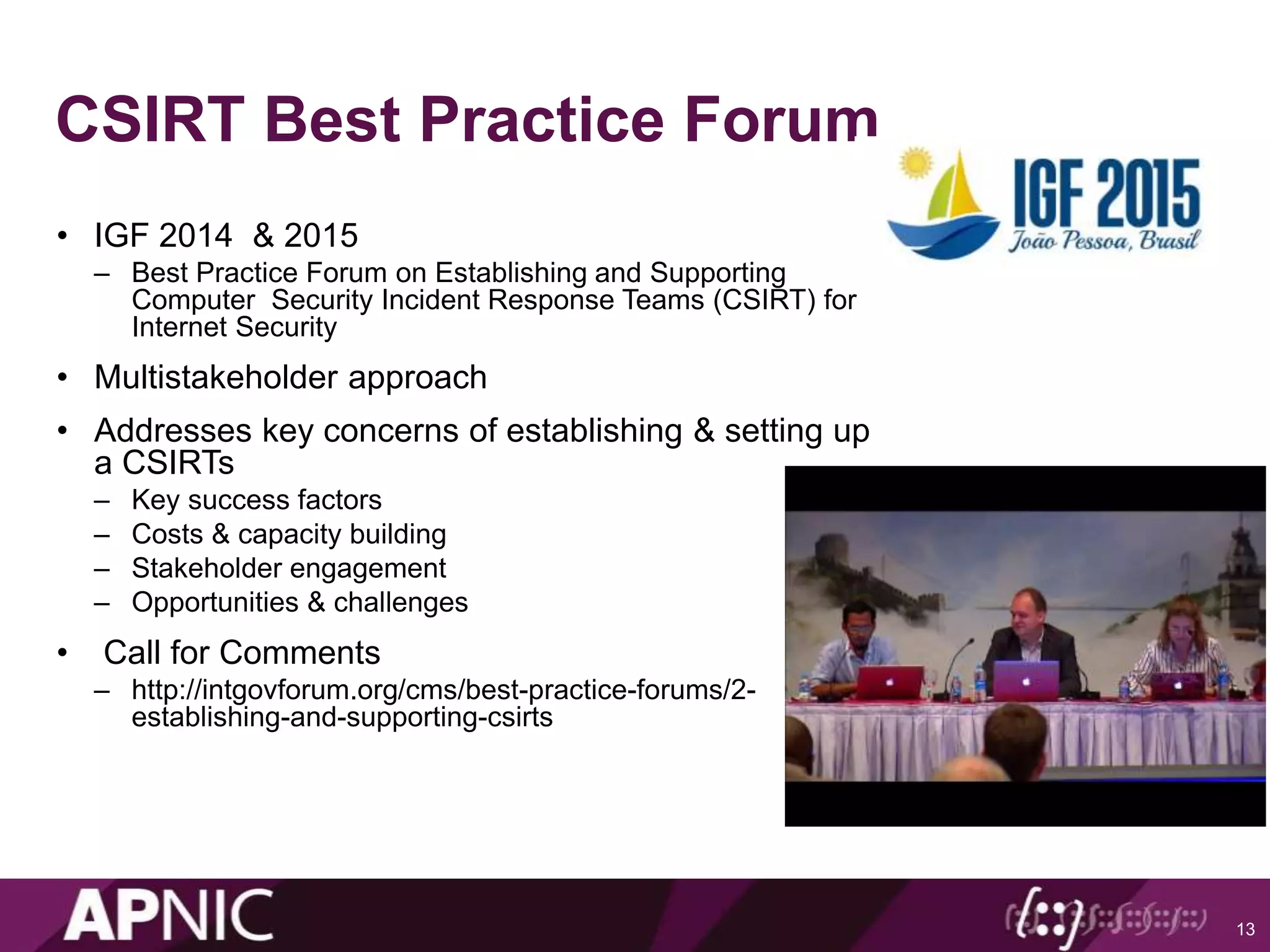 CSIRT Best Practice Forum
• IGF 2014 & 2015
– Best Practice Forum on Establishing and Supporting
Computer Security Incident Response Teams (CSIRT) for
Internet Security
• Multistakeholder approach
• Addresses key concerns of establishing & setting up
a CSIRTs
– Key success factors
– Costs & capacity building
– Stakeholder engagement
– Opportunities & challenges
• Call for Comments
– http://intgovforum.org/cms/best-practice-forums/2-
establishing-and-supporting-csirts
13
 