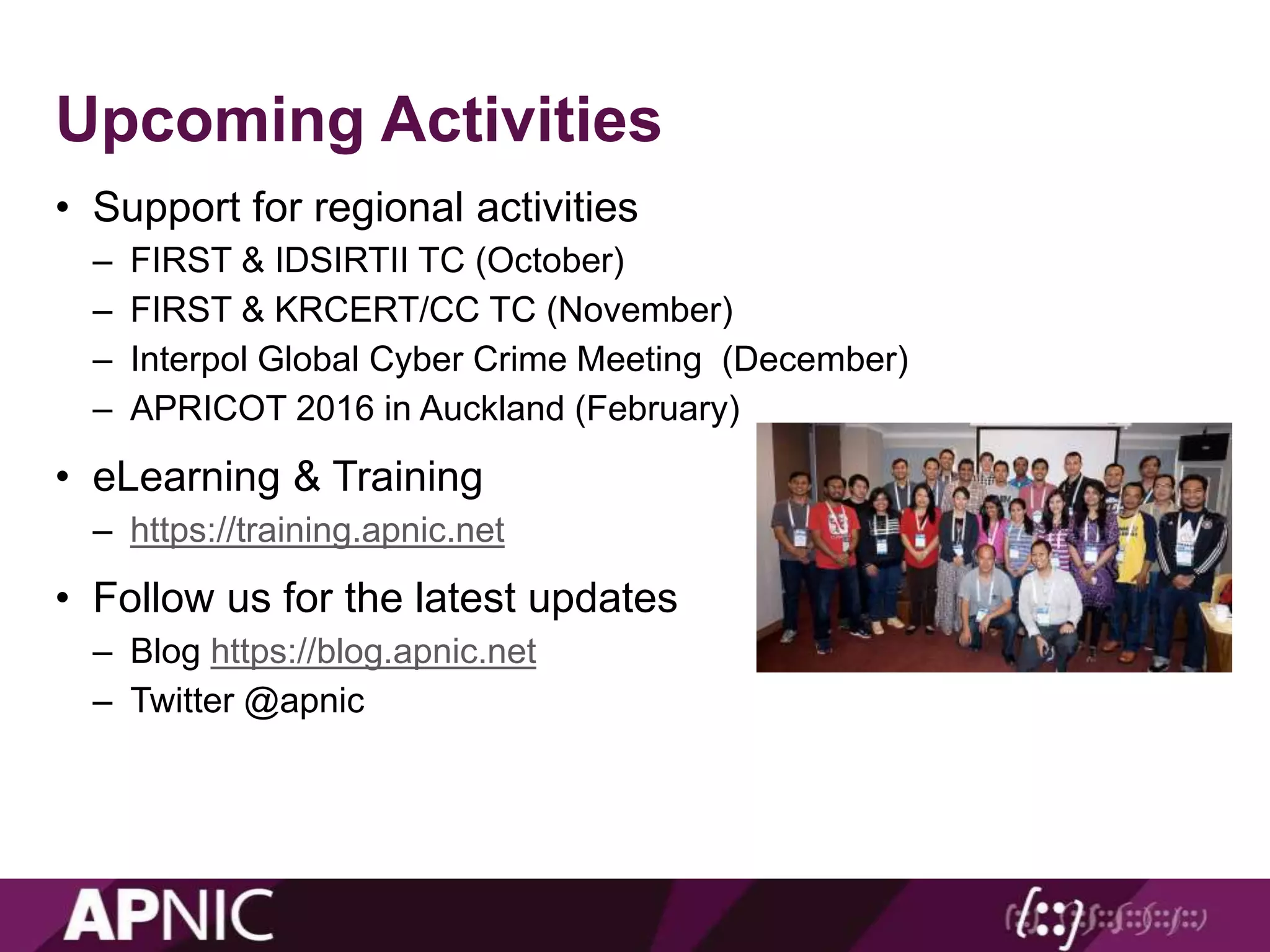 Upcoming Activities
• Support for regional activities
– FIRST & IDSIRTII TC (October)
– FIRST & KRCERT/CC TC (November)
– Interpol Global Cyber Crime Meeting (December)
– APRICOT 2016 in Auckland (February)
• eLearning & Training
– https://training.apnic.net
• Follow us for the latest updates
– Blog https://blog.apnic.net
– Twitter @apnic
 