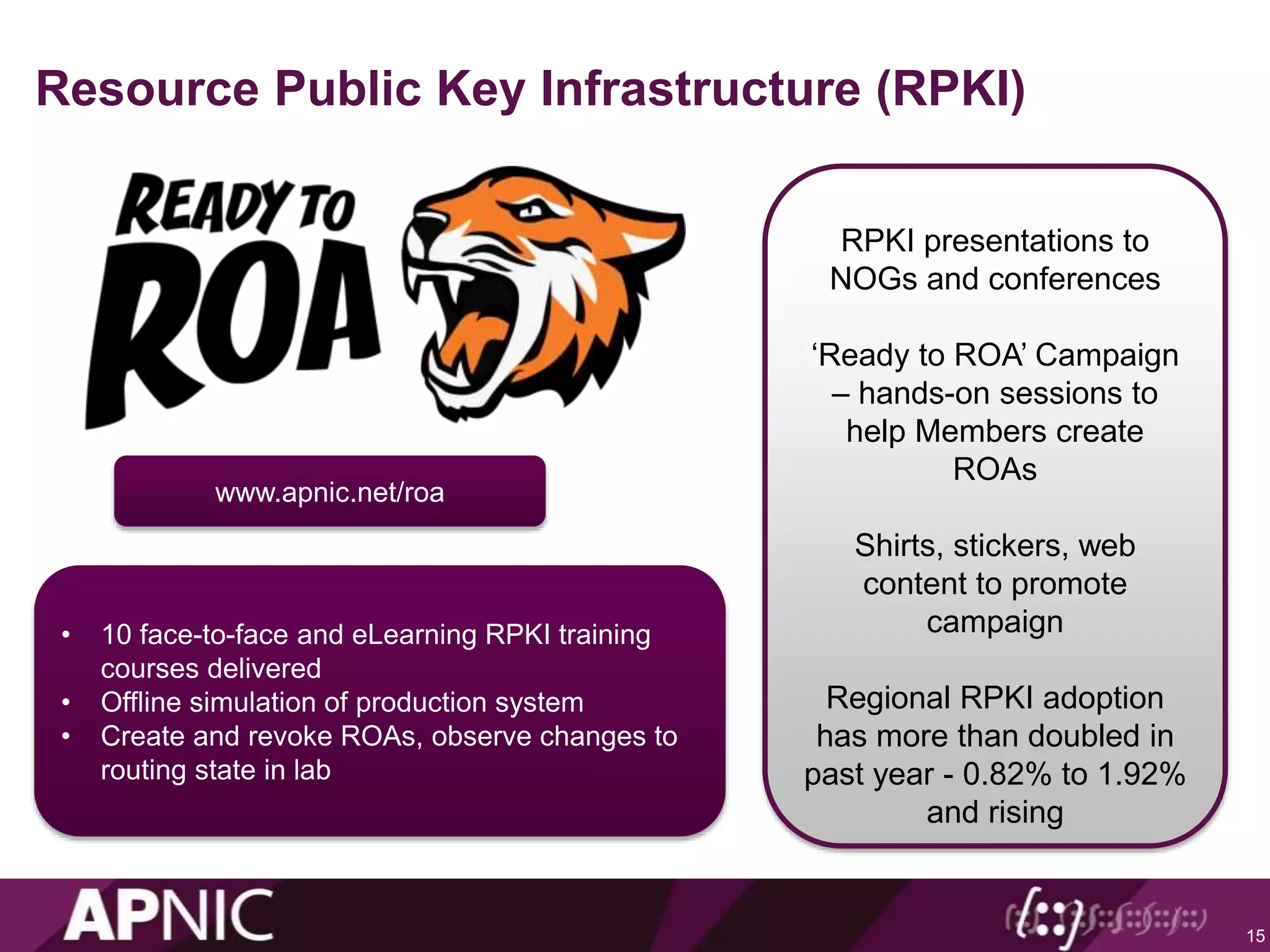 Resource Public Key Infrastructure (RPKI)
15
RPKI presentations to
NOGs and conferences
‘Ready to ROA’ Campaign
– hands-on sessions to
help Members create
ROAs
Shirts, stickers, web
content to promote
campaign
Regional RPKI adoption
has more than doubled in
past year - 0.82% to 1.92%
and rising
www.apnic.net/roa
• 10 face-to-face and eLearning RPKI training
courses delivered
• Offline simulation of production system
• Create and revoke ROAs, observe changes to
routing state in lab
 