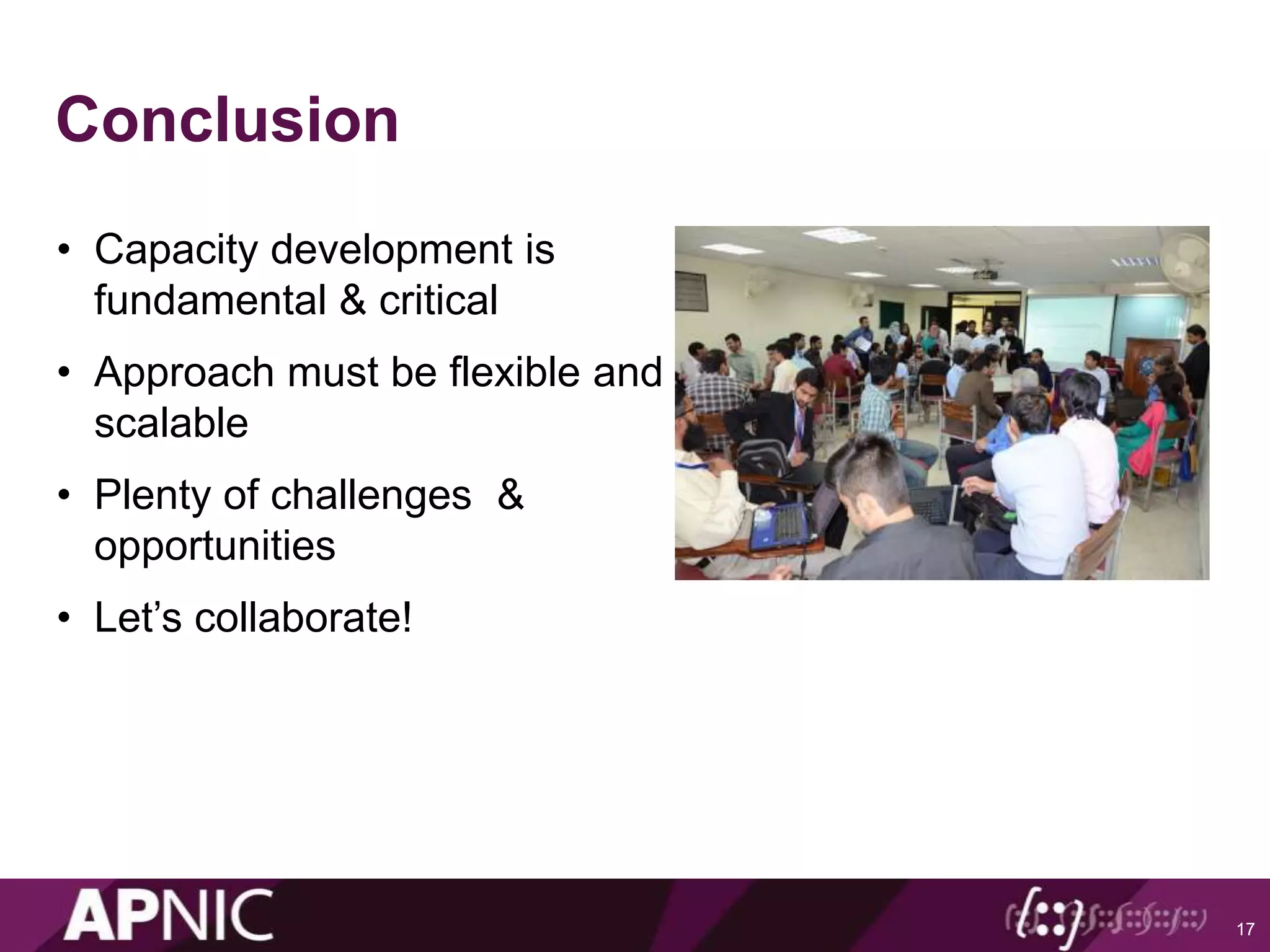 Conclusion
• Capacity development is
fundamental & critical
• Approach must be flexible and
scalable
• Plenty of challenges &
opportunities
• Let’s collaborate!
17
 
