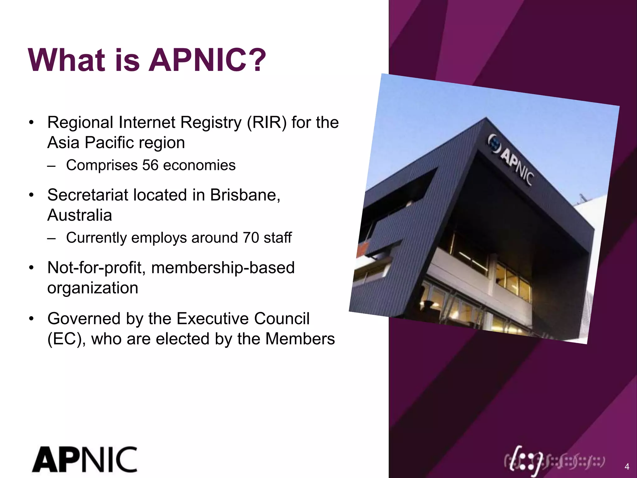 What is APNIC?
• Regional Internet Registry (RIR) for the
Asia Pacific region
– Comprises 56 economies
• Secretariat located in Brisbane,
Australia
– Currently employs around 70 staff
• Not-for-profit, membership-based
organization
• Governed by the Executive Council
(EC), who are elected by the Members
4
 