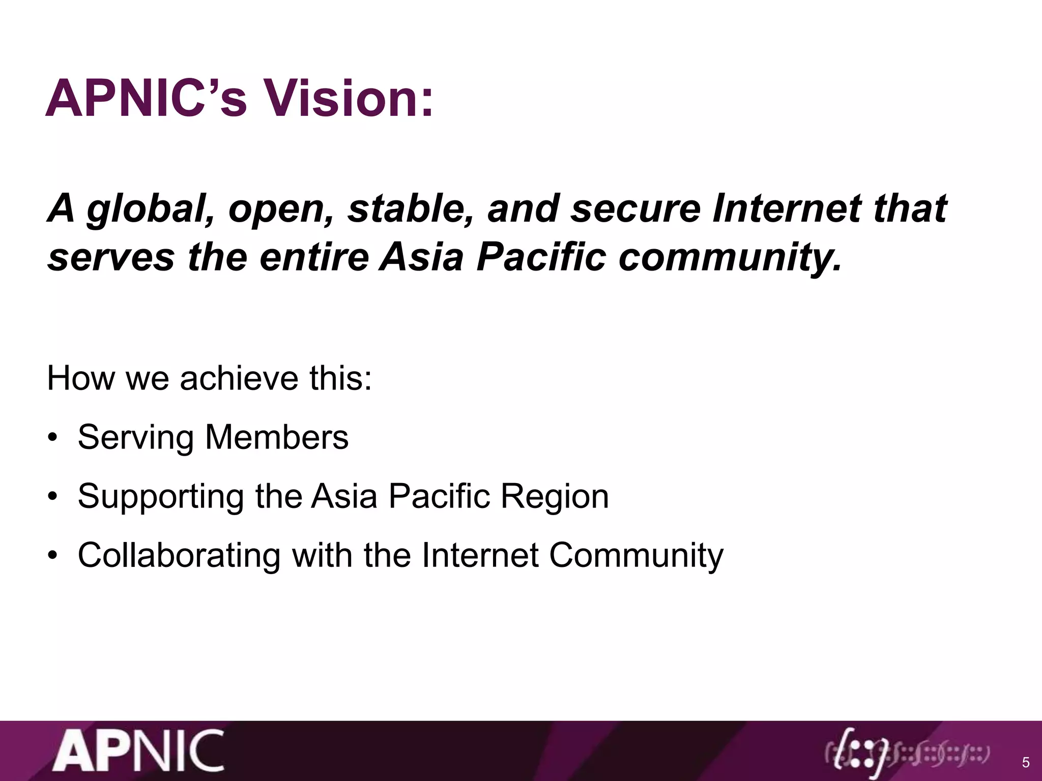 APNIC’s Vision:
A global, open, stable, and secure Internet that
serves the entire Asia Pacific community.
How we achieve this:
• Serving Members
• Supporting the Asia Pacific Region
• Collaborating with the Internet Community
5
 