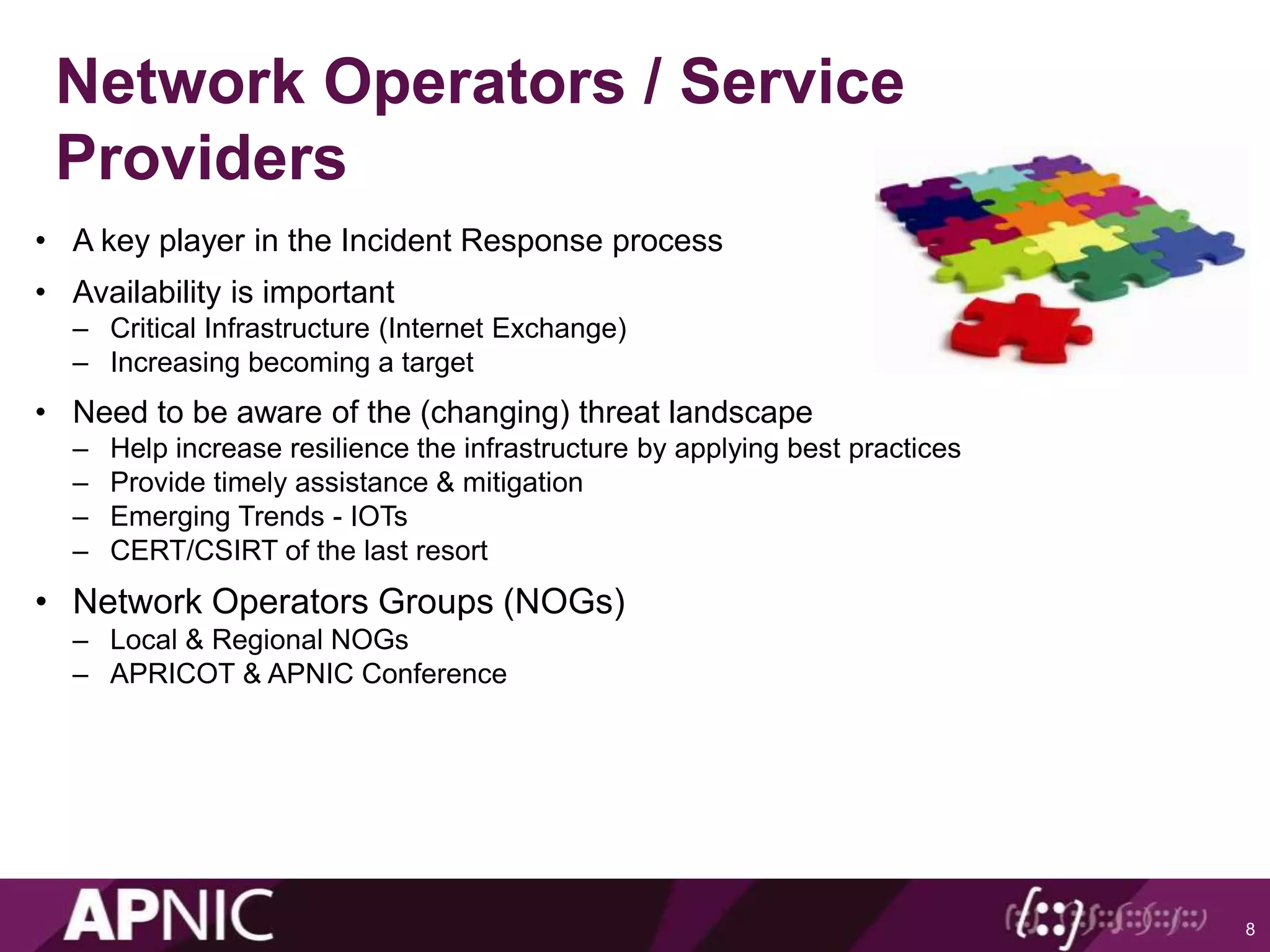 Network Operators / Service
Providers
• A key player in the Incident Response process
• Availability is important
– Critical Infrastructure (Internet Exchange)
– Increasing becoming a target
• Need to be aware of the (changing) threat landscape
– Help increase resilience the infrastructure by applying best practices
– Provide timely assistance & mitigation
– Emerging Trends - IOTs
– CERT/CSIRT of the last resort
• Network Operators Groups (NOGs)
– Local & Regional NOGs
– APRICOT & APNIC Conference
8
 
