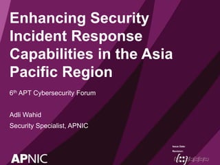 Issue Date:
Revision:
Enhancing Security
Incident Response
Capabilities in the Asia
Pacific Region
6th APT Cybersecurity Forum
Adli Wahid
Security Specialist, APNIC
 
