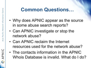 Common Questions…
• Why does APNIC appear as the source
in some abuse search reports?
• Can APNIC investigate or stop the
network abuse?
• Can APNIC reclaim the Internet
resources used for the network abuse?
• The contacts information in the APNIC
Whois Database is invalid. What do I do?
 