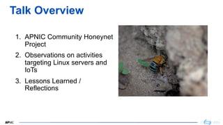 3
3
Talk Overview
1. APNIC Community Honeynet
Project
2. Observations on activities
targeting Linux servers and
IoTs
3. Le...