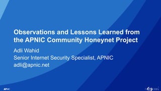 1
Observations and Lessons Learned from
the APNIC Community Honeynet Project
Adli Wahid
Senior Internet Security Specialist, APNIC
adli@apnic.net
 