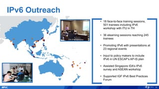 IPv6 Outreach
APNIC/ITU IPv6
Workshop, Bangkok
15
• 18 face-to-face training sessions,
501 trainees including IPv6
workshop with ITU in TH
• 36 elearning sessions reaching 245
trainees
• Promoting IPv6 with presentations at
23 regional events
• Input to policy makers to include
IPv6 in UN ESCAP’s AP-IS plan
• Assisted Singapore IDA’s IPv6
survey and ASEAN workshop
• Supported IGF IPv6 Best Practices
Forum
ITU/APNIC IPv6 workshop
IDA IPv6 workshop
 