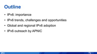 Outline
• IPv6: importance
• IPv6 trends, challenges and opportunities
• Global and regional IPv6 adoption
• IPv6 outreach by APNIC
 