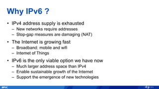 Why IPv6 ?
• IPv4 address supply is exhausted
– New networks require addresses
– Stop-gap measures are damaging (NAT)
• The Internet is growing fast
– Broadband: mobile and wifi
– Internet of Things
• IPv6 is the only viable option we have now
– Much larger address space than IPv4
– Enable sustainable growth of the Internet
– Support the emergence of new technologies
 