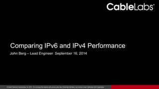Comparing IPv6 and IPv4 Performance 
John Berg – Lead Engineer September 16, 2014 
© Cable Television Laboratories, Inc. 2014. Do not share this material with anyone other than CableLabs Members, and vendors under CableLabs NDA if applicable. 1 
 