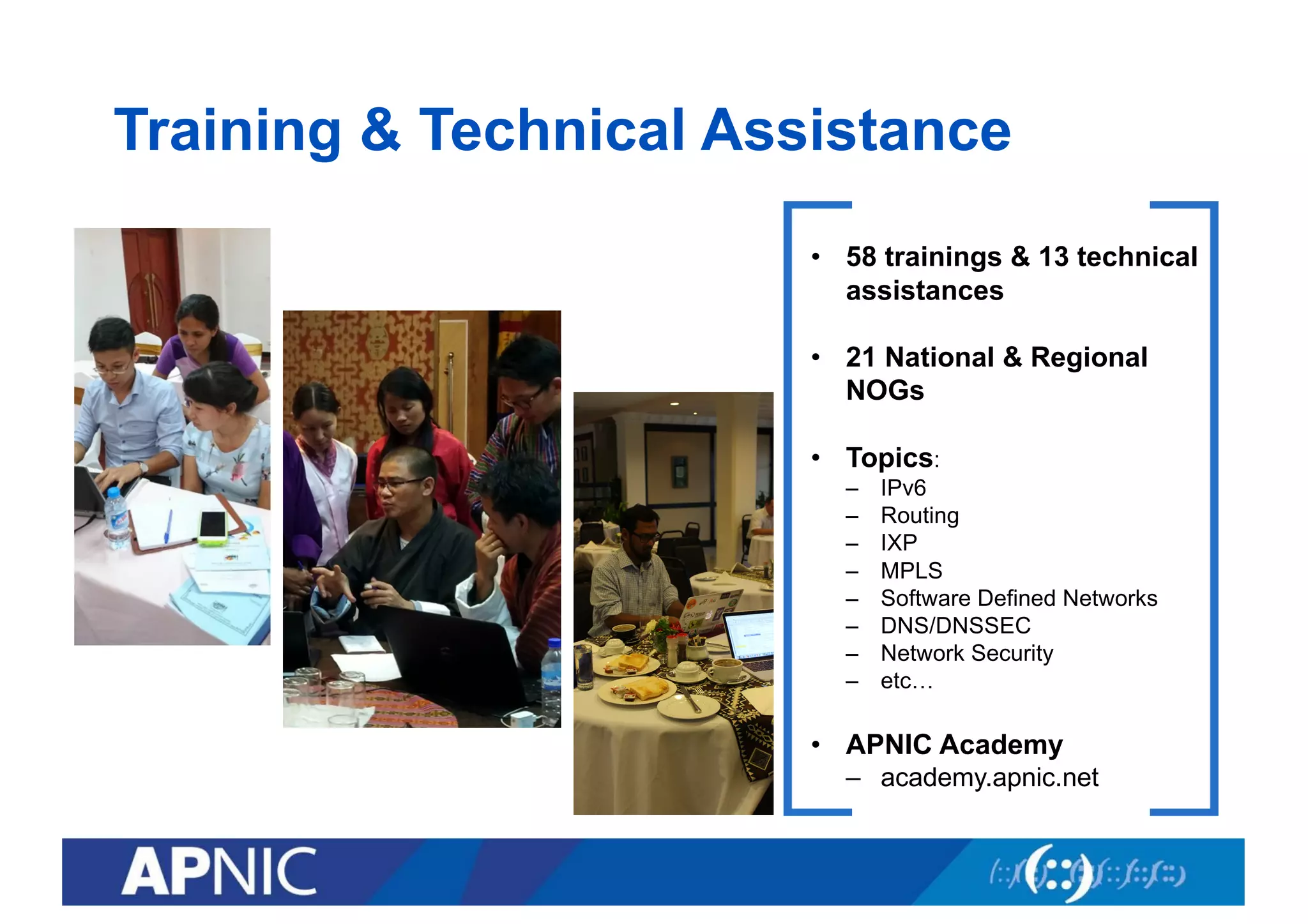 Training & Technical Assistance
• 58 trainings & 13 technical
assistances
• 21 National & Regional
NOGs
• Topics:
– IPv6
– Routing
– IXP
– MPLS
– Software Defined Networks
– DNS/DNSSEC
– Network Security
– etc…
• APNIC Academy
– academy.apnic.net
