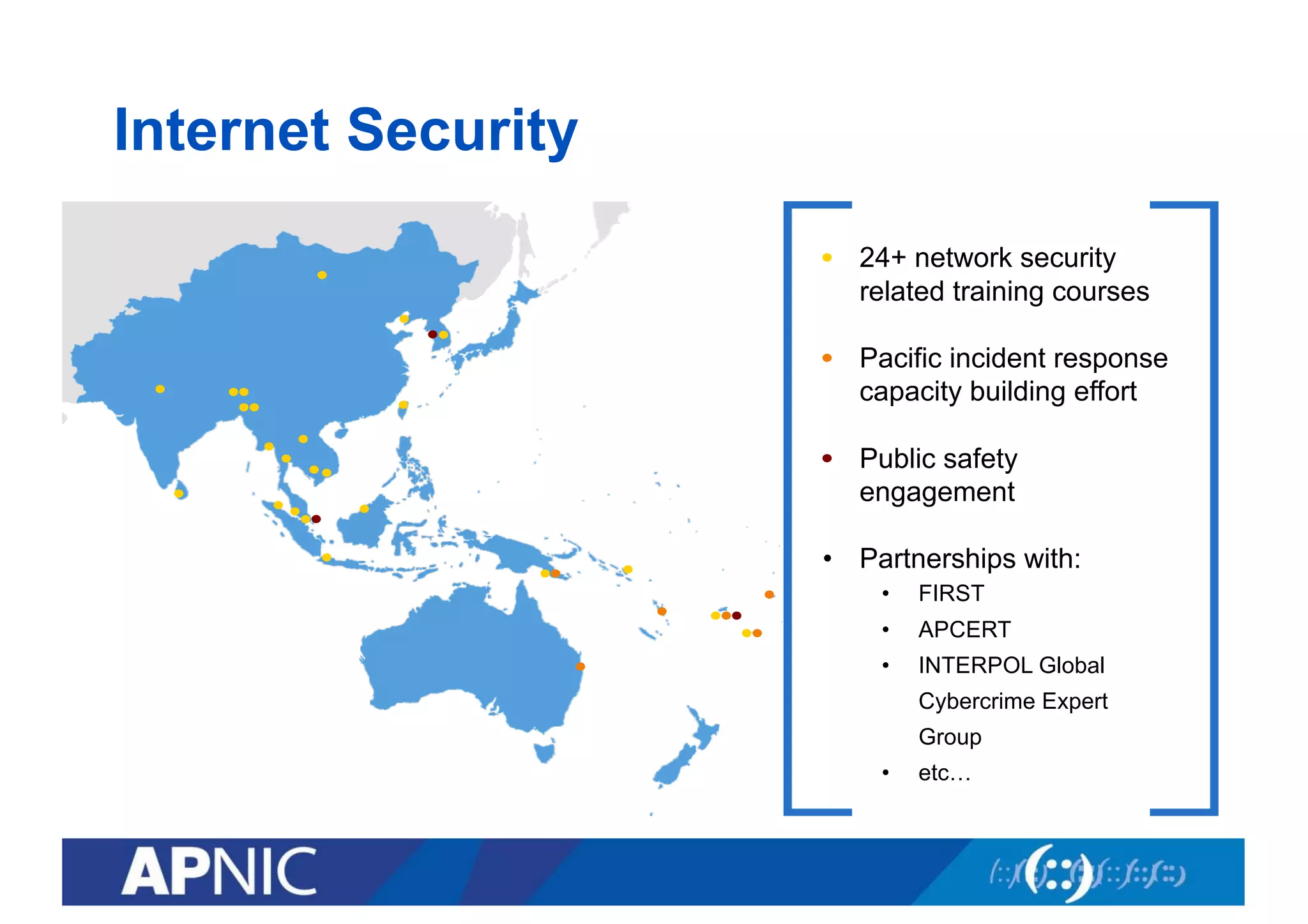 Internet Security
2
• 24+ network security
related training courses
• Pacific incident response
capacity building effort
• Public safety
engagement
• Partnerships with:
• FIRST
• APCERT
• INTERPOL Global
Cybercrime Expert
Group
• etc…