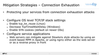 17 v1.0
17
Mitigation Strategies – Connection Exhaustion
• Protecting your services from connection exhaustion attacks
• Configure OS level TCP/IP stack settings
❑ Enable tcp_tw_reuse (Linux)
❑ Decrease TcpTimedWaitDelay (Windows)
❑ Enable SYN cookies (default on newer OSs)
• Configure service applications
❑ Web servers can mitigate against Slowloris style attacks by using an
event based MPM in Apache, or using nginx either as the web server
or as a reverse proxy in front
 