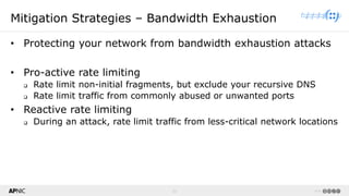 20 v1.0
20
Mitigation Strategies – Bandwidth Exhaustion
• Protecting your network from bandwidth exhaustion attacks
• Pro-active rate limiting
❑ Rate limit non-initial fragments, but exclude your recursive DNS
❑ Rate limit traffic from commonly abused or unwanted ports
• Reactive rate limiting
❑ During an attack, rate limit traffic from less-critical network locations
 