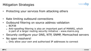 27 v1.0
27
Mitigation Strategies
• Protecting your services from attacking others
• Rate limiting outbound connections
• Outbound filtering on source address validation
❑ BCP38
❑ Anti-spoofing filtering is also an important part of MANRS, which
is part of a larger routing security initiative - www.manrs.org
• Securely configure your DNS, NTP, SNMP, Memcached servers
• No open resolvers!
❑ Only allow your own and authorised IP addresses to connect
 