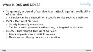 3 v1.0
3
What is DoS and DDoS?
• In general, a denial of service is an attack against availability
of a service
❑ A service can be a network, or a specific service such as a web site
• DoS - Denial of Service
❑ Usually from only one source
❑ Can be caused by resource exhaustion, or targeted exploitation
• DDoS - Distributed Denial of Service
❑ Attack originates from multiple sources
❑ This is caused through resource exhaustion
 