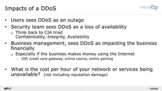 4 v1.0
4
Impacts of a DDoS
• Users sees DDoS as an outage
• Security team sees DDoS as a loss of availability
❑ Think back to CIA triad
Confidentiality, Integrity, Availability
• Business management, sees DDoS as impacting the business
financially
❑ Especially if the business makes money using the Internet
▪ ISP, credit card gateway, online casino, online gaming
• What is the cost per hour of your network or services being
unavailable? (not including reputation damage)
 