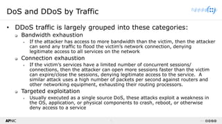 5 v1.0
5
DoS and DDoS by Traffic
• DDoS traffic is largely grouped into these categories:
❑ Bandwidth exhaustion
▪ If the attacker has access to more bandwidth than the victim, then the attacker
can send any traffic to flood the victim’s network connection, denying
legitimate access to all services on the network
❑ Connection exhaustion
▪ If the victim’s services have a limited number of concurrent sessions/
connections, then the attacker can open more sessions faster than the victim
can expire/close the sessions, denying legitimate access to the service. A
similar attack uses a high number of packets per second against routers and
other networking equipment, exhausting their routing processors.
❑ Targeted exploitation
▪ Usually executed as a single source DoS, these attacks exploit a weakness in
the OS, application, or physical components to crash, reboot, or otherwise
deny access to a service
 
