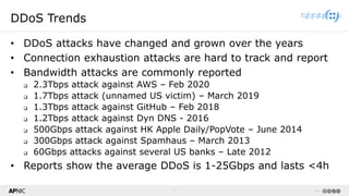 7 v1.0
7
DDoS Trends
• DDoS attacks have changed and grown over the years
• Connection exhaustion attacks are hard to track and report
• Bandwidth attacks are commonly reported
❑ 2.3Tbps attack against AWS – Feb 2020
❑ 1.7Tbps attack (unnamed US victim) – March 2019
❑ 1.3Tbps attack against GitHub – Feb 2018
❑ 1.2Tbps attack against Dyn DNS - 2016
❑ 500Gbps attack against HK Apple Daily/PopVote – June 2014
❑ 300Gbps attack against Spamhaus – March 2013
❑ 60Gbps attacks against several US banks – Late 2012
• Reports show the average DDoS is 1-25Gbps and lasts <4h
 